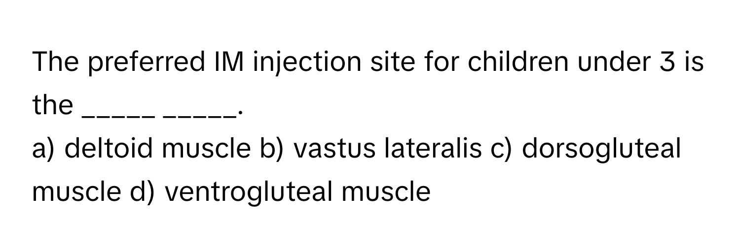 The preferred IM injection site for children under 3 is the _____ _____.

a) deltoid muscle b) vastus lateralis c) dorsogluteal muscle d) ventrogluteal muscle