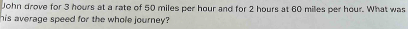 John drove for 3 hours at a rate of 50 miles per hour and for 2 hours at 60 miles per hour. What was 
his average speed for the whole journey?