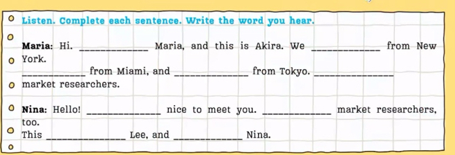 Listen. Complete each sentence. Write the word you hear. 
Maria: Hi. _Maria, and this is Akira. We _from New 
York. 
_from Miami, and _from Tokyo._ 
market researchers. 
Nina: Hello! _nice to meet you. _market researchers, 
too. 
This _Lee, and _Nina. 
。