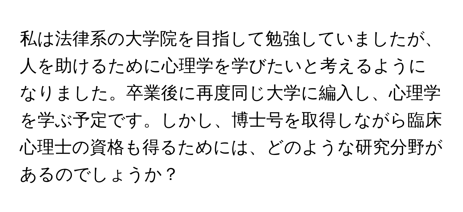 私は法律系の大学院を目指して勉強していましたが、人を助けるために心理学を学びたいと考えるようになりました。卒業後に再度同じ大学に編入し、心理学を学ぶ予定です。しかし、博士号を取得しながら臨床心理士の資格も得るためには、どのような研究分野があるのでしょうか？