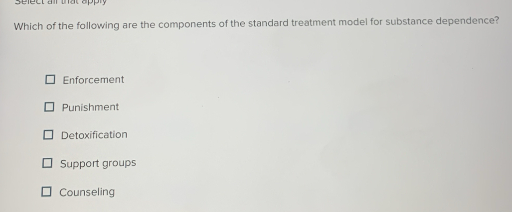 Sefect all that apply
Which of the following are the components of the standard treatment model for substance dependence?
Enforcement
Punishment
Detoxification
Support groups
Counseling