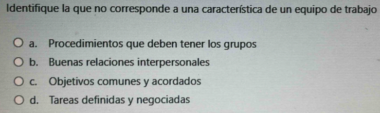 Identifique la que no corresponde a una característica de un equipo de trabajo
a. Procedimientos que deben tener los grupos
b. Buenas relaciones interpersonales
c. Objetivos comunes y acordados
d. Tareas definidas y negociadas