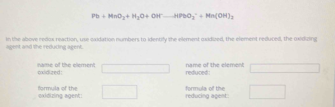 Pb+MnO_2+H_2O+OH^-to HPbO_2^(-+Mn(OH)_2)
in the above redox reaction, use oxidation numbers to identify the element oxidized, the element reduced, the oxidizing 
agent and the reducing agent. 
name of the element name of the element 
oxidized: reduced: 
1 
formula of the formula of the 
oxidizing agent: reducing agent: