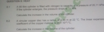 HEAT 
8.1 A 90 litre cylinder is filled with nitrogen to capacity at a pressure of 20,11 kPa
If the cylinder enlarges, the pressure drops to 11 kPa. 
Calculate the increase in the volume of the cylinder. 
A circular copper disc has a radius of 0.44 m at 22°C. The linear expansio 
8.2 coefficient of the copper material is 20* 10^(-6)/^circ C. 
Calculate the increase in the volume of the cylinder.