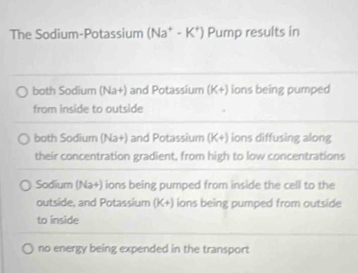 The Sodium-Potassium (Na^+-K^+) Pump results in
both Sodium (Na+) and Potassium (K+) ions being pumped
from inside to outside
both Sodium (Na+) and Potassium (K+) ions diffusing along
their concentration gradient, from high to low concentrations
Sodium (Na+) ions being pumped from inside the cell to the
outside, and Potassium (K+) ions being pumped from outside
to inside
no energy being expended in the transport