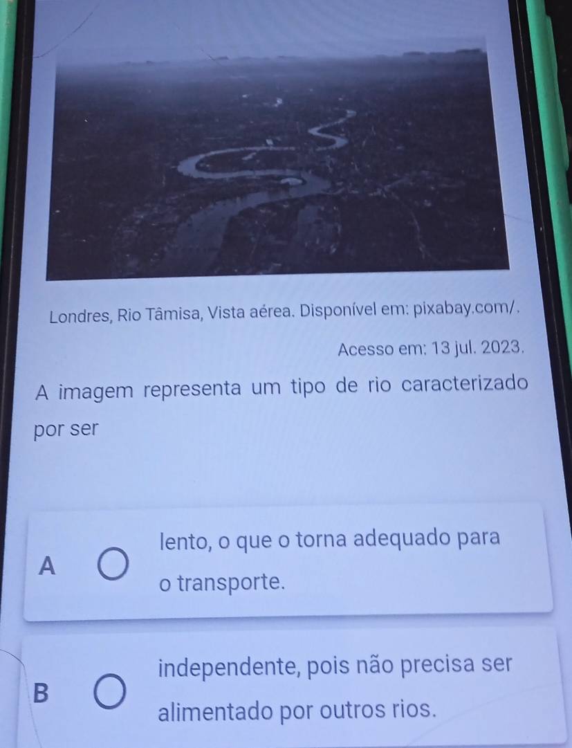 Londres, Rio Tâmisa, Vista aérea. Disponível em: pixabay.com/.
Acesso em: 13 jul. 2023.
A imagem representa um tipo de rio caracterizado
por ser
lento, o que o torna adequado para
A
o transporte.
independente, pois não precisa ser
B
alimentado por outros rios.