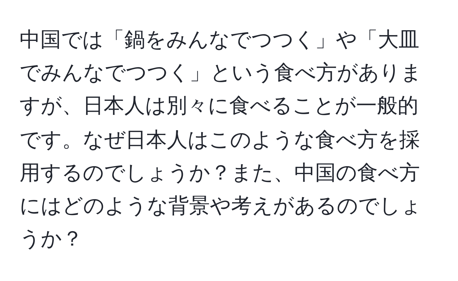 中国では「鍋をみんなでつつく」や「大皿でみんなでつつく」という食べ方がありますが、日本人は別々に食べることが一般的です。なぜ日本人はこのような食べ方を採用するのでしょうか？また、中国の食べ方にはどのような背景や考えがあるのでしょうか？