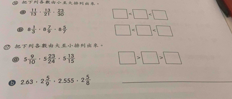 ⑯ 。 
a  11/13 ,  13/21 ,  23/30 
□
8 1/3 · 8 7/9 · 8 5/7 
□
⑰ 。 
a 5 9/10 , 5 23/24 , 5 13/15 
□ >□ >□
b 2.63, 2 5/9 , 2.555, 2 5/8  _