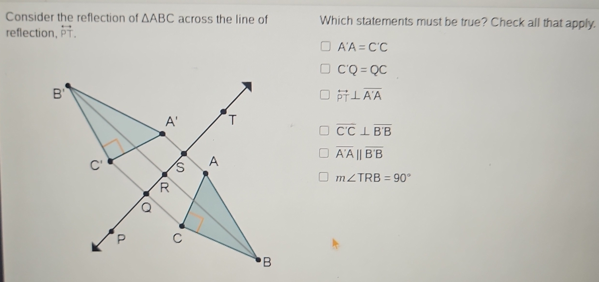 Consider the reflection of △ ABC across the line of Which statements must be true? Check all that apply.
reflection, overleftrightarrow PT.
A'A=C'C
C'Q=QC
overleftrightarrow PT⊥ overline A'A
overline C'C⊥ overline B'B
overline A'A||overline B'B
m∠ TRB=90°