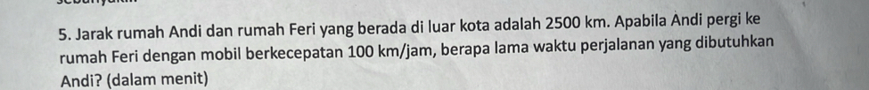 Jarak rumah Andi dan rumah Feri yang berada di luar kota adalah 2500 km. Apabila Andi pergi ke 
rumah Feri dengan mobil berkecepatan 100 km/jam, berapa lama waktu perjalanan yang dibutuhkan 
Andi? (dalam menit)