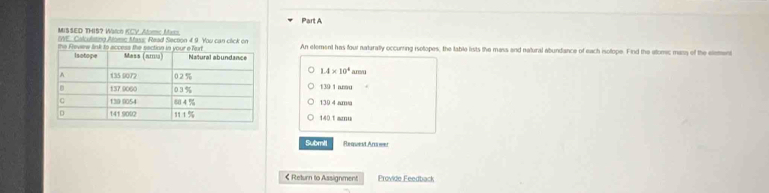 MIS SED THIS? Watch KCV_Aforc Max
IWE: Calculsting Aloec Mass: Read Section 4.9. You can click on
An element has four naturally occurring isotopes; the table lists the mass and natural abundance of each isolope. Find the atomic mass of the element
1.4* 10^4
amu
139 1 amu
139 4 amu
140 1 amu
Submit Request Answer
< Return to Assignment Provide Feedback