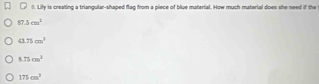 Lily is creating a triangular-shaped flag from a piece of blue material. How much material does she need if the
87.5cm^2
43.75cm^2
8.75cm^2
175cm^2