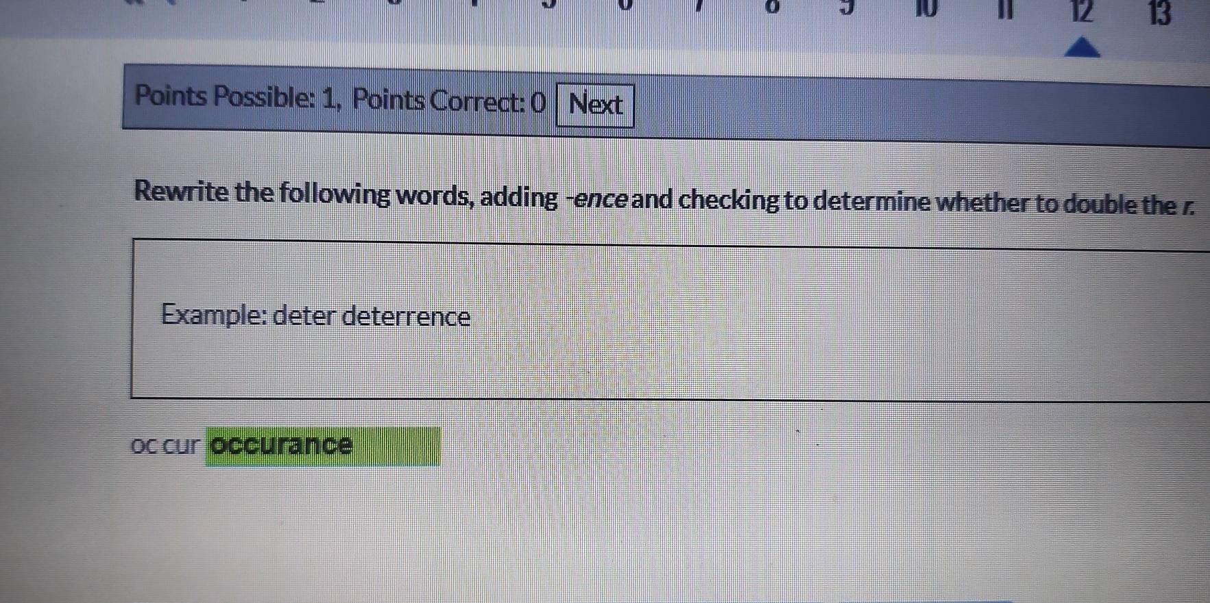 10 
12 13 
Points Possible: 1, Points Correct: 0 Next 
Rewrite the following words, adding -enceand checking to determine whether to double the z
Example: deter deterrence 
Oc cur occurance