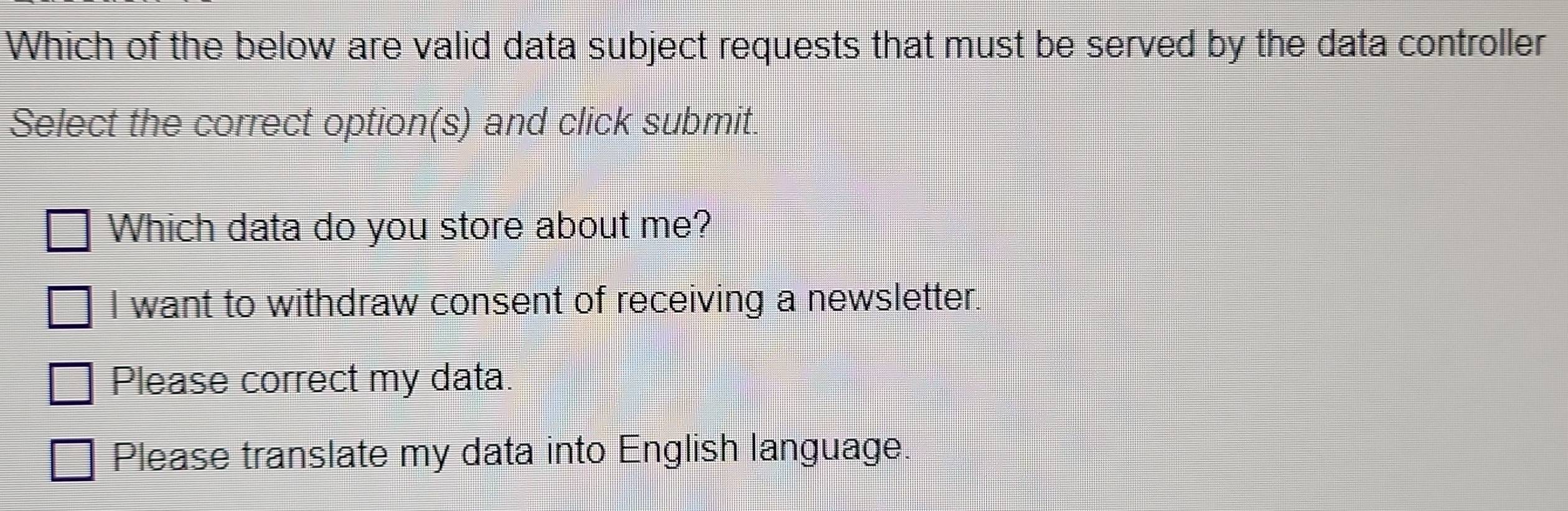 Which of the below are valid data subject requests that must be served by the data controller
Select the correct option(s) and click submit.
Which data do you store about me?
I want to withdraw consent of receiving a newsletter.
Please correct my data.
Please translate my data into English language.