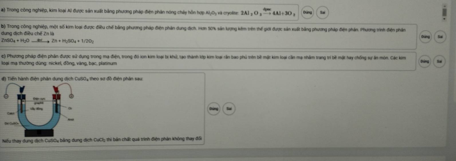 Trong công nghiệp, kim loại Al được sản xuất bằng phương pháp điện phân nóng cháy hỗn hợp Al_2O_3 và cryolite: 2Al_2O 4Al+3O 3 Đứng 
b) Trong công nghiệp, một số kim loại được điều chế bằng phương pháp điện phân dung dịch. Hơn 50% sản lượng kêm trên thế giới được sản xuất bảng phương pháp điện phân. Phương trình điện phân 
dung dịch điều chế Zn là 
Đứng Sai
ZnSO_4+H_2O Zn+H_2SO_4+1/2O_2
c) Phương pháp điện phân được sử dụng trong mạ điện, trong đó ion kim loại bị khử, tạo thành lớp kim loại rần bao phủ trên bề mặt kim loại cần mạ nhâm trang trí bề mặt hay chống sự ăn môn. Các kim Đúng Sai 
loại mạ thường dùng: nickel, đồng, vàng, bạc, platinum 
d) Tiến hành điện phân dung dịch CuSO₄ theo sơ đồ điện phân sau: 
Nếu thay dung dịch CuSO4 bằng dung dịch CuCl₂ thì bản chất quả trình điện phản không thay đổi