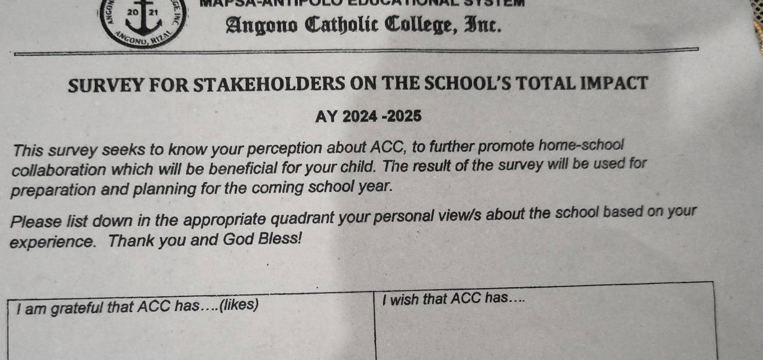 Angono Catholic College, Inc. 
GoNo. rizo 
SURVEY FOR STAKEHOLDERS ON THE SCHOOL’S TOTAL IMPACT 
AY 2024 -2025 
This survey seeks to know your perception about ACC, to further promote home-school 
collaboration which will be beneficial for your child. The result of the survey will be used for 
preparation and planning for the coming school year. 
Please list down in the appropriate quadrant your personal view/s about the school based on your 
experience. Thank you and God Bless! 
I am grateful that ACC has…(likes) I wish that ACC has....