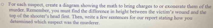 For each suspect, create a diagram showing the math to bring charges to or exonerate them of the 
murder. Remember, you must find the difference in height between the victim’s wound and the 
top of the shooter’s head first. Then, write a few sentences for our report stating how you 
determined which suspect was the murderer.