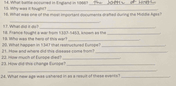 What battle occurred in England in 1066?_ 
15. Why was it fought? _. 
16. What was one of the most important documents drafted during the Middle Ages? 
_. 
17. What did it do? _. 
18. France fought a war from 1337-1453, known as the _. 
19. Who was the hero of this war? _. 
20. What happen in 1347 that restructured Europe? _. 
21. How and where did this disease come from? _. 
22. How much of Europe died? _. 
23. How did this change Europe?_ 
_. 
24. What new age was ushered in as a result of these events? _.