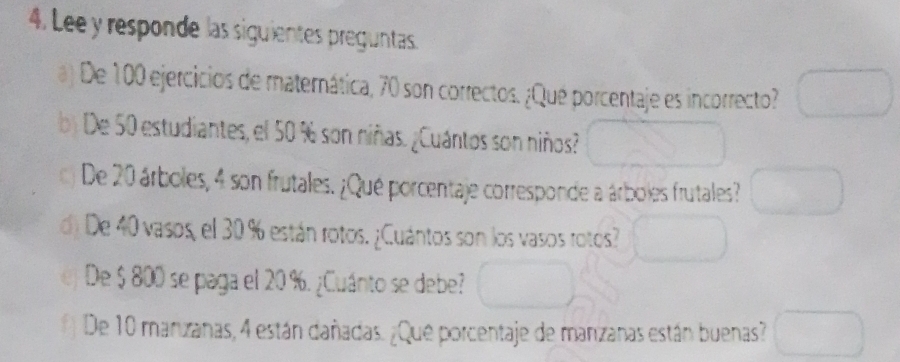 Lee y responde las siguientes preguntas. 
a) De 100 ejercicios de materática, 70 son correctos. ¿Qué porcentaje es incorrecto? 
b) De 50 estudiantes, el 50 % son niñas. ¿Cuántos son niños? 
De 20 árboles, 4 son frutales. ¿Qué porcentaje corresponde a árboles frutales? 
d) De 40 vasos, el 30 % están rotos. ¿Cuántos son los vasos rotos? 
De $ 800 se paga el 20 %. ¿Cuánto se debe? 
# De 10 manzanas, 4 están dañadas. ¿Que porcentaje de manzanas están buenas?