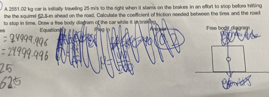 A 2551.02 kg car is initially traveling 25 m/s to the right when it slams on the brakes in an effort to stop before hitting 
the the squirrel 62.5 m ahead on the road. Calculate the coefficient of friction needed between the tires and the road 
to stop in time. Draw a free body diagram of the car while it is braking, 
es Equations Plug in Answer