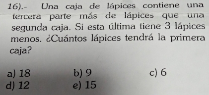 16).- Una caja de lápices contiene una
tercera parte más de lápices que una
segunda caja. Si esta última tiene 3 lápices
menos. ¿Cuántos lápices tendrá la primera
caja?
a) 18 b) 9 c) 6
d) 12 e) 15