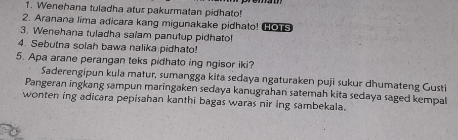 Wenehana tuladha atur pakurmatan pidhato! 
2. Aranana lima adicara kang migunakake pidhato! HOTS 
3. Wenehana tuladha salam panutup pidhato! 
4. Sebutna solah bawa nalika pidhato! 
5. Apa arane perangan teks pidhato ing ngisor iki? 
Saderengipun kula matur, sumangga kita sedaya ngaturaken puji sukur dhumateng Gusti 
Pangeran ingkang sampun maringaken sedaya kanugrahan satemah kita sedaya saged kempal 
wonten ing adicara pepisahan kanthi bagas waras nir ing sambekala.