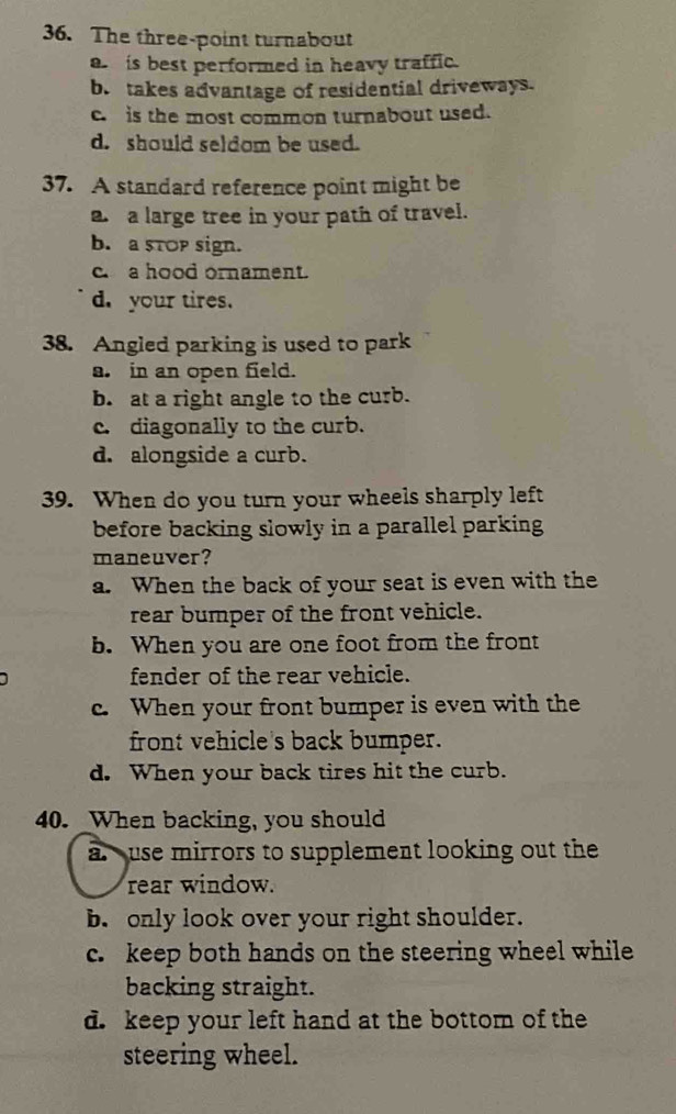 The three-point turnabout
a is best performed in heavy traffic.
b. takes advantage of residential driveways.
c. is the most common turnabout used.
d. should seldom be used.
37. A standard reference point might be
a. a large tree in your path of travel.
b. a stop sign.
c a hood ornament.
d. your tires.
38. Angled parking is used to park
a. in an open field.
b. at a right angle to the curb.
c. diagonally to the curb.
d. alongside a curb.
39. When do you turn your wheels sharply left
before backing slowly in a parallel parking 
maneuver?
a. When the back of your seat is even with the
rear bumper of the front vehicle.
b. When you are one foot from the front
fender of the rear vehicle.
c. When your front bumper is even with the
front vehicle's back bumper.
d. When your back tires hit the curb.
40. _When backing, you should
a use mirrors to supplement looking out the
rear window.
b. only look over your right shoulder.
c. keep both hands on the steering wheel while
backing straight.
d. keep your left hand at the bottom of the
steering wheel.