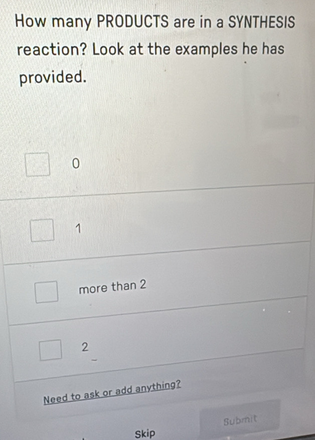 How many PRODUCTS are in a SYNTHESIS
reaction? Look at the examples he has
provided.
0
1
more than 2
2
Need to ask or add anything?
Submit
Skip