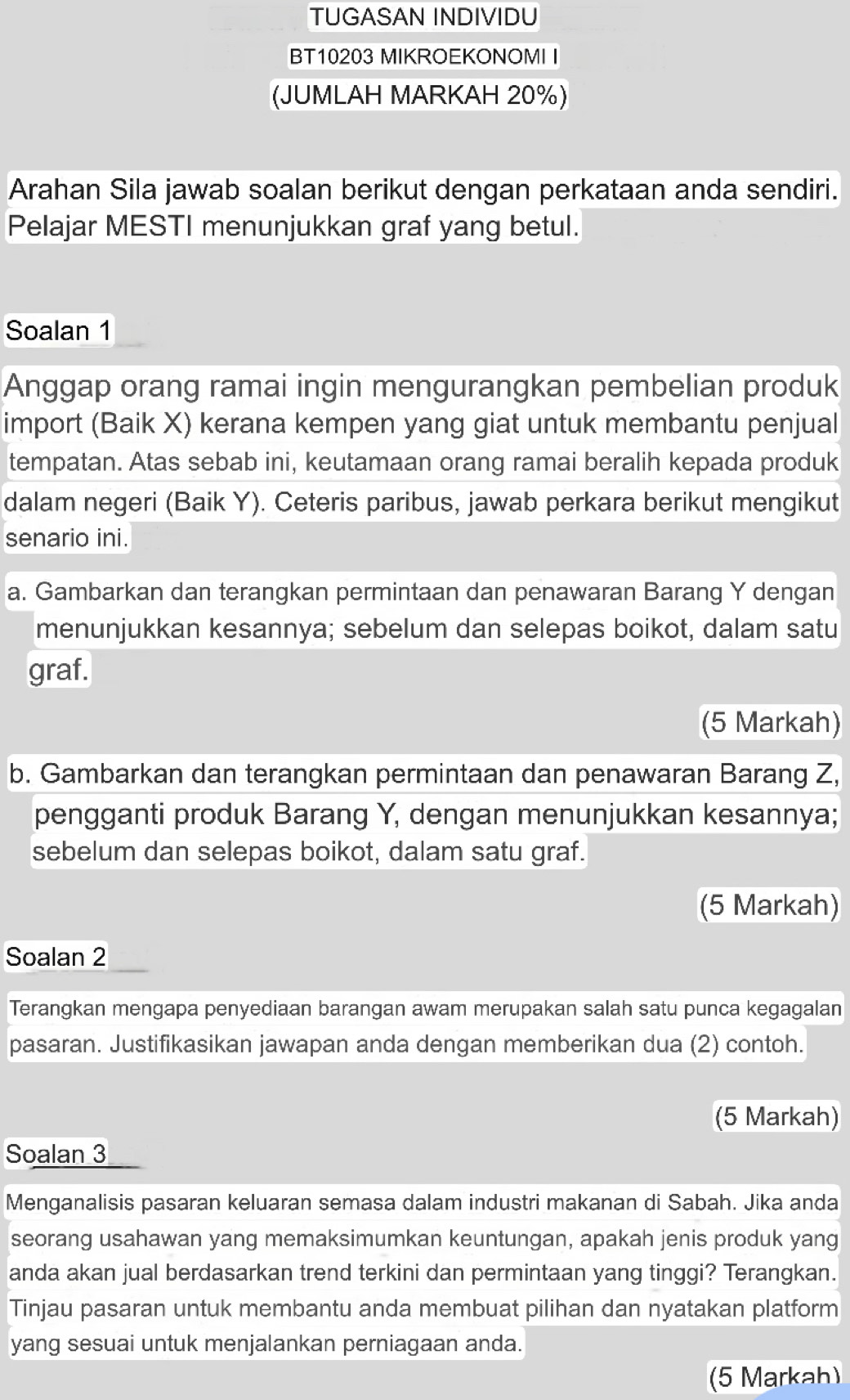 TUGASAN INDIVIDU
BT10203 MIKROEKONOMI I
(JUMLAH MARKAH 20%)
Arahan Sila jawab soalan berikut dengan perkataan anda sendiri.
Pelajar MESTI menunjukkan graf yang betul.
Soalan 1
Anggap orang ramai ingin mengurangkan pembelian produk
import (Baik X) kerana kempen yang giat untuk membantu penjual
tempatan. Atas sebab ini, keutamaan orang ramai beralih kepada produk
dalam negeri (Baik Y). Ceteris paribus, jawab perkara berikut mengikut
senario ini.
a. Gambarkan dan terangkan permintaan dan penawaran Barang Y dengan
menunjukkan kesannya; sebelum dan selepas boikot, dalam satu
graf.
(5 Markah)
b. Gambarkan dan terangkan permintaan dan penawaran Barang Z,
pengganti produk Barang Y, dengan menunjukkan kesannya;
sebelum dan selepas boikot, dalam satu graf.
(5 Markah)
Soalan 2
Terangkan mengapa penyediaan barangan awam merupakan salah satu punca kegagalan
pasaran. Justifikasikan jawapan anda dengan memberikan dua (2) contoh.
(5 Markah)
Soalan 3
Menganalisis pasaran keluaran semasa dalam industri makanan di Sabah. Jika anda
seorang usahawan yang memaksimumkan keuntungan, apakah jenis produk yang
anda akan jual berdasarkan trend terkini dan permintaan yang tinggi? Terangkan.
Tinjau pasaran untuk membantu anda membuat pilihan dan nyatakan platform
yang sesuai untuk menjalankan perniagaan anda.
(5 Markah)