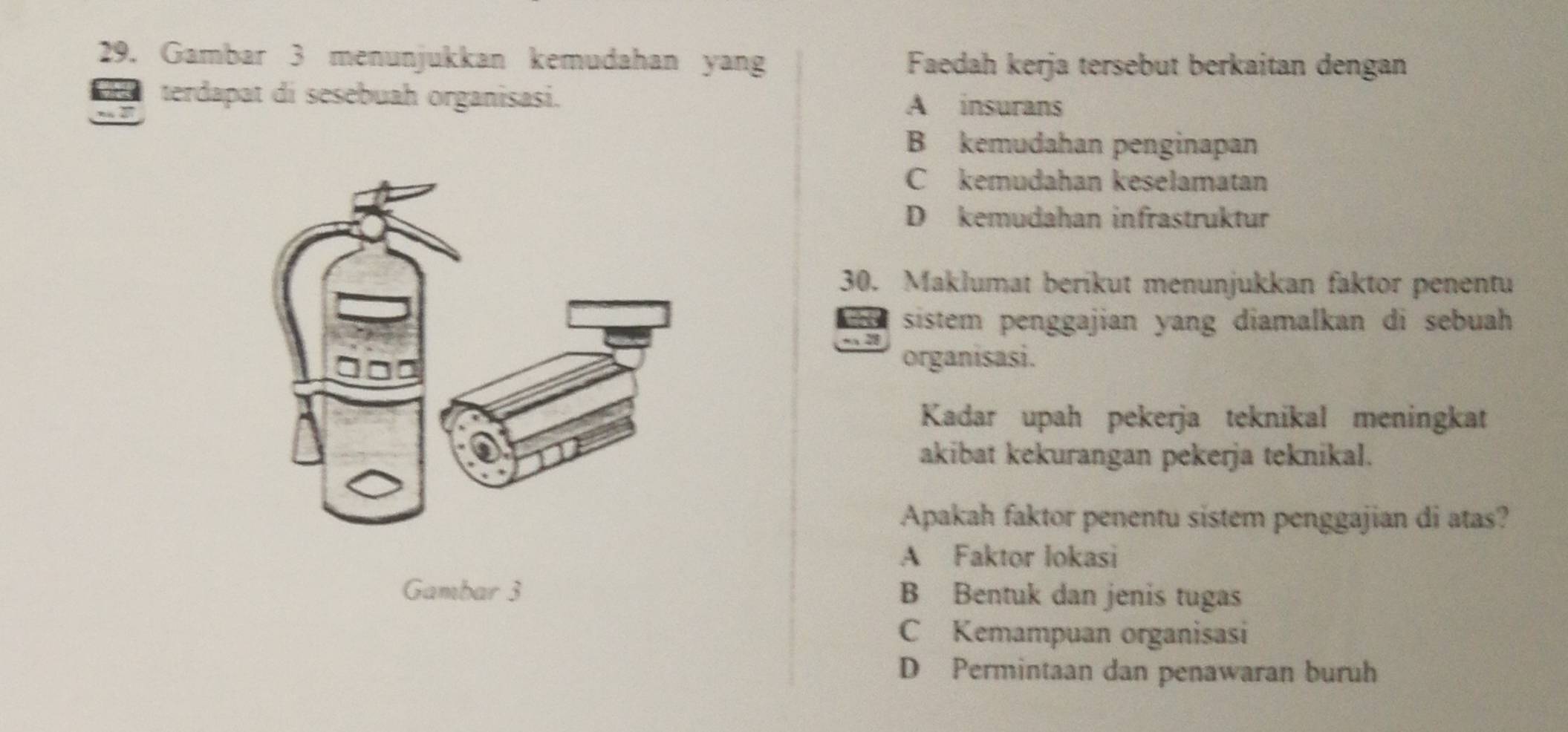 Gambar 3 menunjukkan kemudahan yang Faedah kerja tersebut berkaitan dengan
terdapat di sesebuah organisasi.
A insurans
B kemudahan penginapan
C kemudahan keselamatan
D kemudahan infrastruktur
30. Maklumat berikut menunjukkan faktor penentu
sistem penggajian yang diamalkan di sebuah 
organisasi.
Kadar upah pekerja teknikal meningkat
akibat kekurangan pekerja teknikal.
Apakah faktor penentu sistem penggajian di atas?
A Faktor lokasi
Gambar 3 B Bentuk dan jenis tugas
C Kemampuan organisasi
D Permintaan dan penawaran buruh