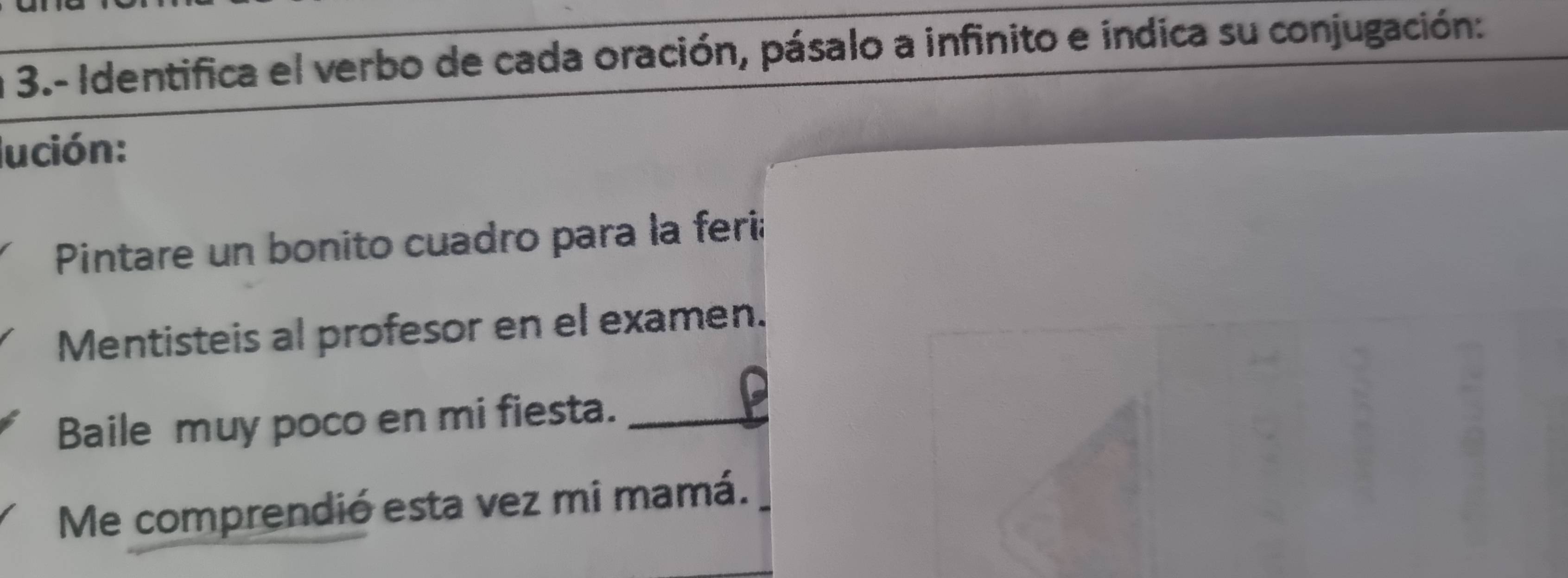 3.- Identifica el verbo de cada oración, pásalo a infinito e indica su conjugación: 
lución: 
Pintare un bonito cuadro para la feria 
Mentisteis al profesor en el examen. 
Baile muy poco en mi fiesta._ 
Me comprendió esta vez mi mamá.