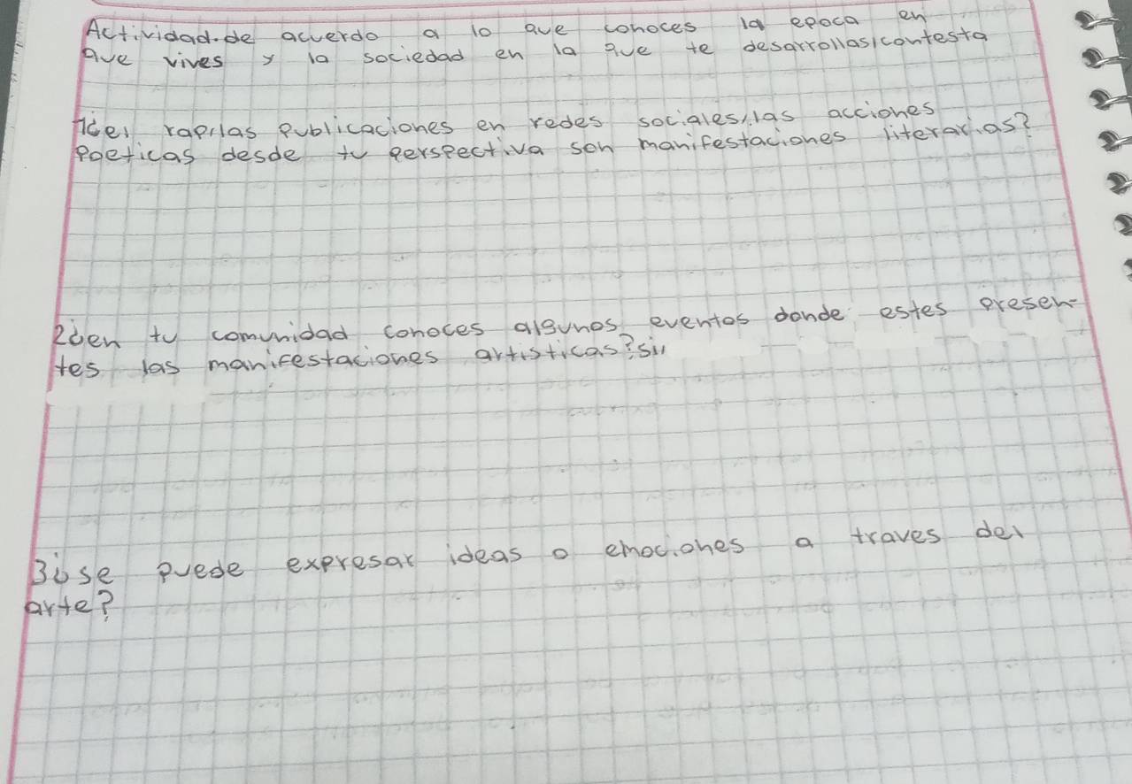 Actividadde acverdo a lo ave whoces 10 epoca en 
Ave vives y ia sociedad en la gve te desarrollosicontesto 
fcel rapilas publicaciones en redes sociales las acciones 
poeticas desde to perspectiva son manifestaciones literarias? 
Roen to comvnidad conoces alsvnes eventos donde estes presen- 
Hes las manicestaciones artisticas? si 
Bose erede expresar ideas o emociones a traves del 
arte?