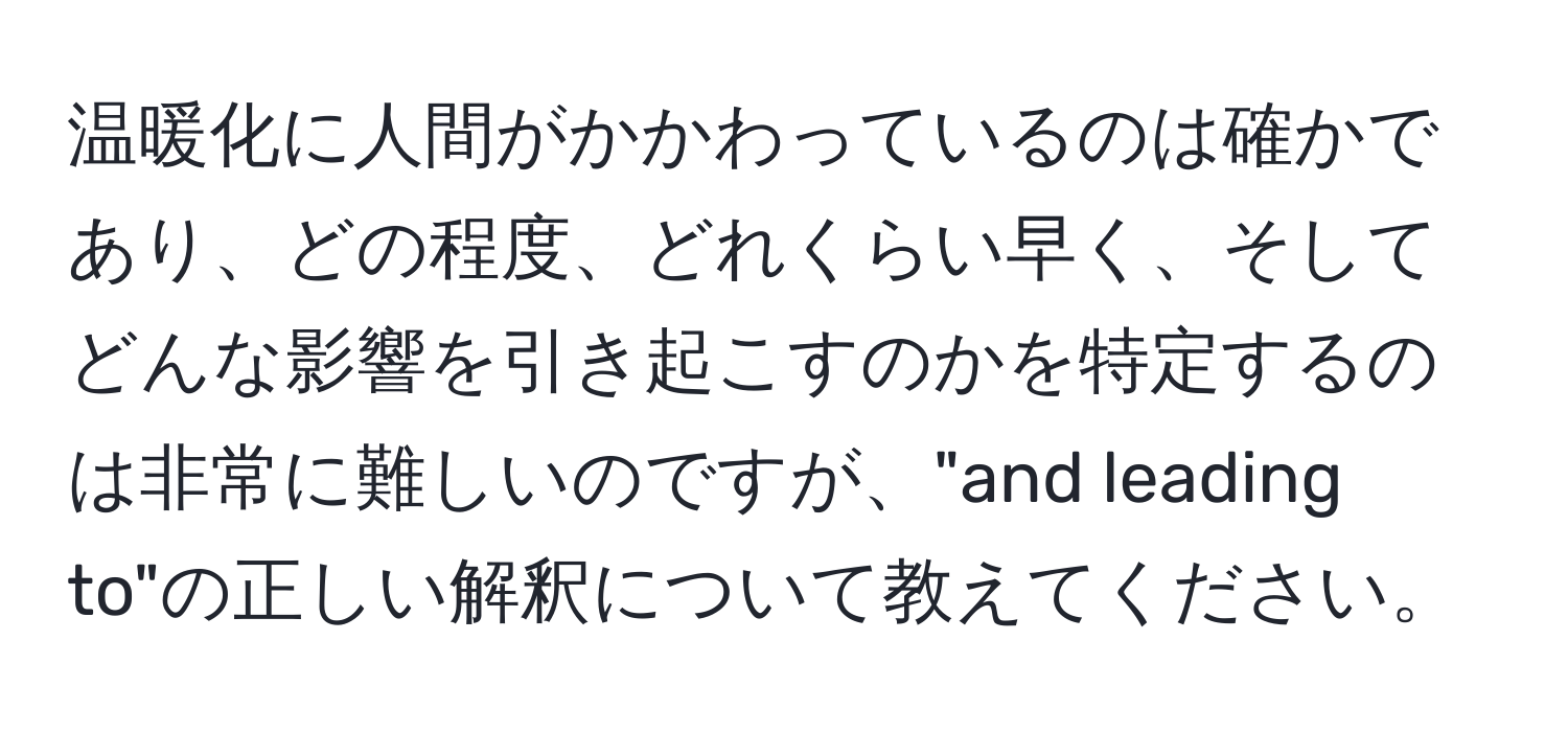 温暖化に人間がかかわっているのは確かであり、どの程度、どれくらい早く、そしてどんな影響を引き起こすのかを特定するのは非常に難しいのですが、"and leading to"の正しい解釈について教えてください。