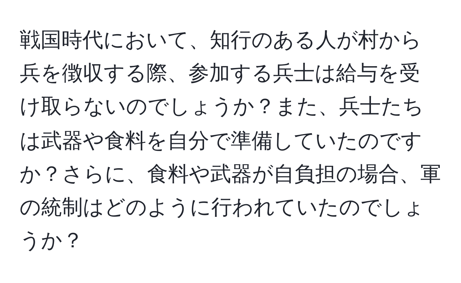 戦国時代において、知行のある人が村から兵を徴収する際、参加する兵士は給与を受け取らないのでしょうか？また、兵士たちは武器や食料を自分で準備していたのですか？さらに、食料や武器が自負担の場合、軍の統制はどのように行われていたのでしょうか？