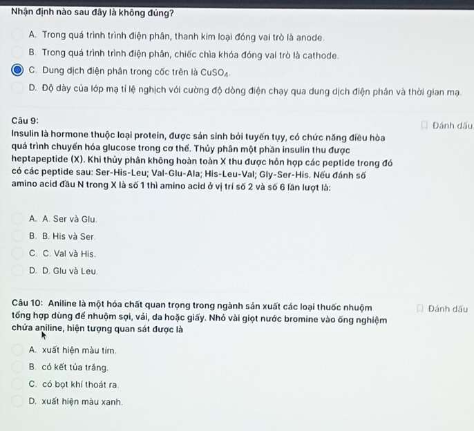 Nhận định nào sau đây là không đúng?
A. Trong quá trình trình điện phân, thanh kim loại đóng vai trò là anode.
B. Trong quá trình trình điện phân, chiếc chìa khóa đóng vai trò là cathode.
C. Dung dịch điện phân trong cốc trên là CuSO₄
D. Độ dày của lớp mạ tỉ lệ nghịch với cường độ dòng điện chạy qua dung dịch điện phân và thời gian mạ.
Câu 9: Đánh dấu
Insulin là hormone thuộc loại protein, được sản sinh bởi tuyến tụy, có chức năng điều hòa
quá trình chuyển hóa glucose trong cơ thế. Thủy phân một phần insulin thu được
heptapeptide (X). Khi thủy phân không hoàn toàn X thu được hỗn hợp các peptide trong đó
có các peptide sau: Ser-His-Leu; Val-Glu-Ala; His-Leu-Val; Gly-Ser-His. Nếu đánh số
amino acid đầu N trong X là số 1 thì amino acid ở vị trí số 2 và số 6 lần lượt là:
A. A. Ser và Glu.
B. B. His và Ser
C. C. Val và His.
D. D. Glu và Leu.
Câu 10: Aniline là một hóa chất quan trọng trong ngành sản xuất các loại thuốc nhuộm Đánh dấu
tổng hợp dùng để nhuộm sợi, vải, da hoặc giấy. Nhỏ vài giọt nước bromine vào ống nghiệm
chứa aniline, hiện tượng quan sát được là
A. xuất hiện màu tím.
B. có kết tủa trắng.
C. có bọt khí thoát ra.
D. xuất hiện màu xanh.