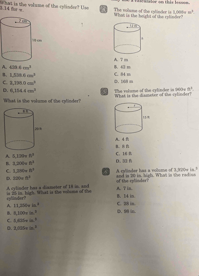 se a calculator on this lesson.
What is the volume of the cylinder? Use 4 The volume of the cylinder is 1,008π m^3.
3.14 for π.
What is the height of the cylinder?
A. 7 m
A. 439.6cm^3 B. 42 m
B. 1,538.6cm^3 C. 84 m
C. 2,198.0cm^3 D. 168 m
D. 6,154.4cm^3 The volume of the cylinder is 960π ft^3. 
5
What is the diameter of the cylinder?
What is the volume of the cylinder?
A. 4 ft
B. 8 ft
A. 5,120π ft^3 C. 16 ft
B. 3,200π ft^3 D. 32 ft
C. 1,280π ft^3 A cylinder has a volume of 3,920π in.³
6
D. 320π ft^3 and is 20 in. high. What is the radius
of the cylinder?
A cylinder has a diameter of 18 in. and
is 25 in. high. What is the volume of the A. 7 in.
cylinder? B. 14 in.
A. 11,250π in.^3 C. 28 in.
B. 8,100π in.^3 D. 98 in.
C. 5,625π in.^3
D. 2,025π in.^3