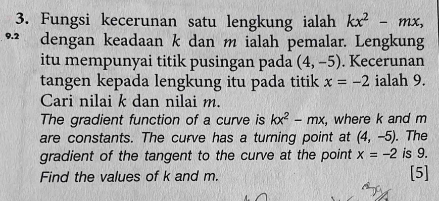 Fungsi kecerunan satu lengkung ialah kx^2-mx,
9.2 dengan keadaan k dan m ialah pemalar. Lengkung 
itu mempunyai titik pusingan pada (4,-5). Kecerunan 
tangen kepada lengkung itu pada titik x=-2 ialah 9. 
Cari nilai k dan nilai m. 
The gradient function of a curve is kx^2-mx , where k and m
are constants. The curve has a turning point at (4,-5). The 
gradient of the tangent to the curve at the point x=-2 is 9. 
Find the values of k and m. [5]