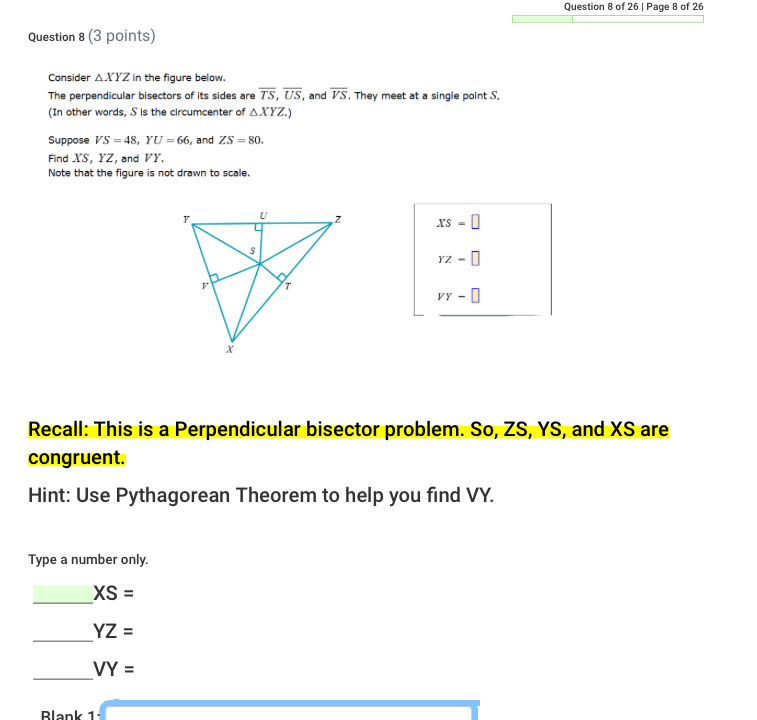 Page 8 of 26 
Question 8 (3 points) 
Consider △ XYZ in the figure below. 
The perpendicular bisectors of its sides are overline TS, overline US , and overline VS. They meet at a single point S. 
(In other words, S is the circumcenter of △ XYZ.) 
Suppose VS=48, YU=66 , and ZS=80. 
Find XS, YZ, and VY. 
Note that the figure is not drawn to scale.
xs=□
YZ=□
vy-□
Recall: This is a Perpendicular bisector problem. So, ZS, YS, and XS are 
congruent. 
Hint: Use Pythagorean Theorem to help you find VY. 
Type a number only. 
_
XS=
_ YZ=
_
VY=
Blank 1 
overline 