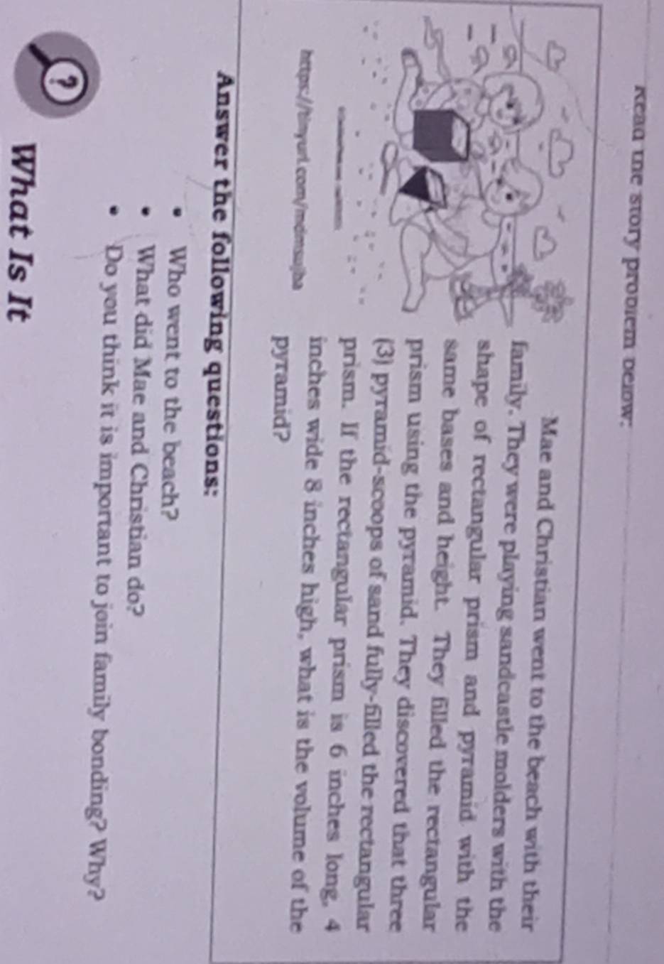 Read the story problem belw: 
Mae and Christian went to the beach with their 
family. They were playing sandcastle molders with the 
shape of rectangular prism and pyramid with the 
same bases and height. They filled the rectangular 
prism using the pyramid. They discovered that three 
(3) pyramid-scoops of sand fully-filled the rectangular 
prism. If the rectangular prism is 6 inches long, 4
inches wide 8 inches high, what is the volume of the 
https://tinyurl.com/mdmsujba 
pyramid? 
Answer the following questions: 
Who went to the beach? 
What did Mae and Christian do? 
Do you think it is important to join family bonding? Why? 
What Is It