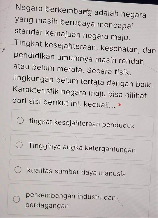 Negara berkembang adalah negara
yang masih berupaya mencapai
standar kemajuan negara maju.
Tingkat kesejahteraan, kesehatan, dan
pendidikan umumnya masih rendah
atau belum merata. Secara fisik,
lingkungan belum tertata dengan baik.
Karakteristik negara maju bisa dilihat
dari sisi berikut ini, kecuali... *
tingkat kesejahteraan penduduk
Tingginya angka ketergantungan
kualitas sumber daya manusia
perkembangan industri dan
perdagangan