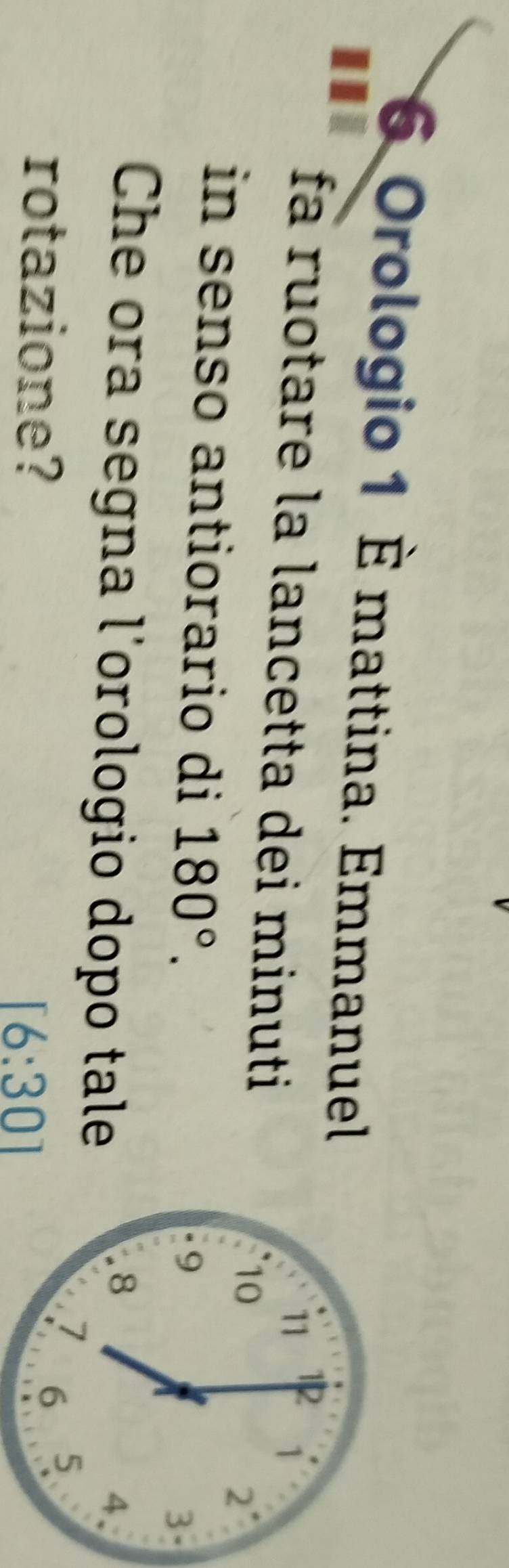 Orologio 1 È mattina. Emmanuel 
I 
fá ruotare la lancetta dei minuti
11 1
1
10
2
in senso antiorario di 180°.
9
3
Che ora segna l'orologio dopo tale
8
4、 
rotazione?
7 6 5
[6:30]