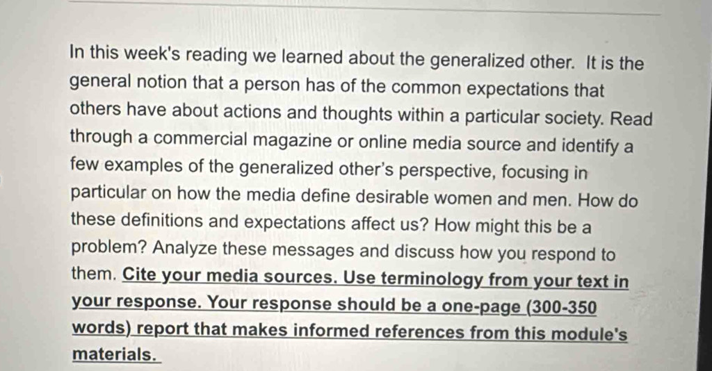 In this week's reading we learned about the generalized other. It is the 
general notion that a person has of the common expectations that 
others have about actions and thoughts within a particular society. Read 
through a commercial magazine or online media source and identify a 
few examples of the generalized other's perspective, focusing in 
particular on how the media define desirable women and men. How do 
these definitions and expectations affect us? How might this be a 
problem? Analyze these messages and discuss how you respond to 
them. Cite your media sources. Use terminology from your text in 
your response. Your response should be a one-page (300-350
words) report that makes informed references from this module's 
materials.