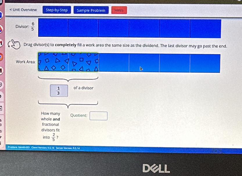 < Unil Overview Step-by-Step Sample Problem Hints
Div
Drag divisor(s) to completely fill a work area the same size as the dividend. The last divisor may go past the end.
  1/3  of a divisor
How many Quotient:
5
whole and
fractional
divisors fit
into  2/5  ?
Proble : famt8-003 Chient Version: 9.5. 14 Server Version; 9.5. 14