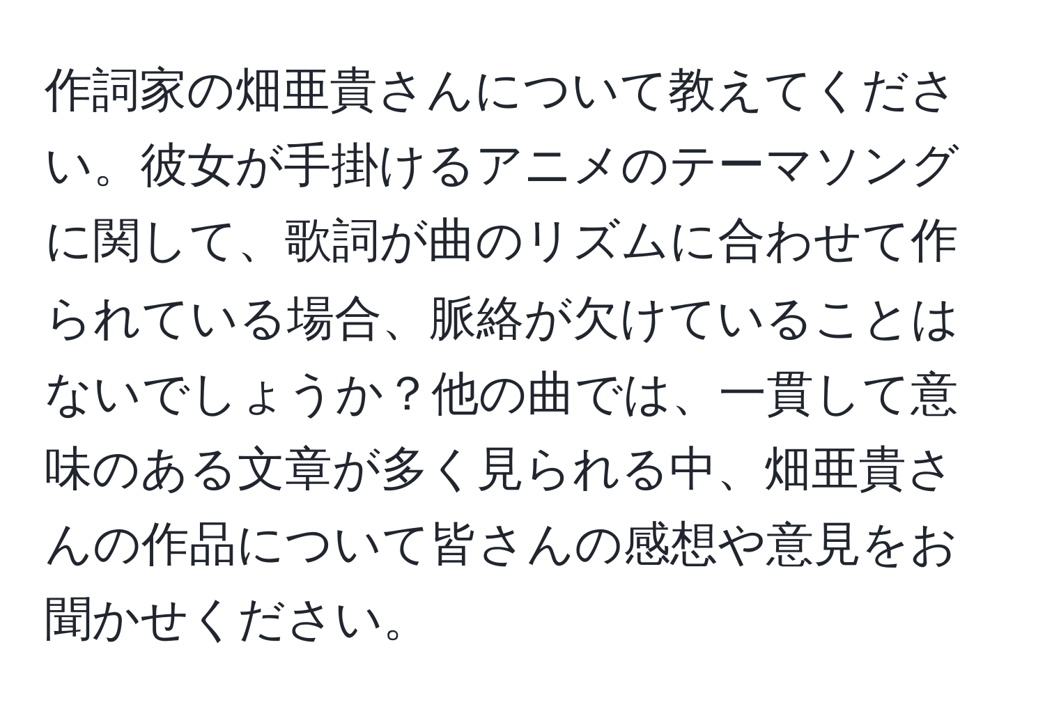 作詞家の畑亜貴さんについて教えてください。彼女が手掛けるアニメのテーマソングに関して、歌詞が曲のリズムに合わせて作られている場合、脈絡が欠けていることはないでしょうか？他の曲では、一貫して意味のある文章が多く見られる中、畑亜貴さんの作品について皆さんの感想や意見をお聞かせください。