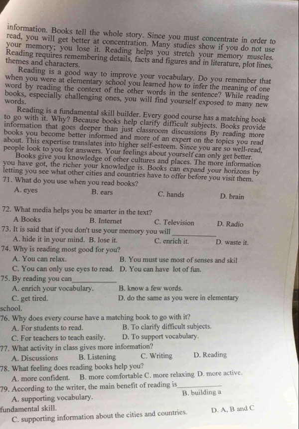 information. Books tell the whole story. Since you must concentrate in order to
read, you will get better at concentration. Many studies show if you do not use
your memory; you lose it. Reading helps you stretch your memory muscles.
Reading requires remembering details, facts and figures and in literature, plot lines,
themes and characters.
Reading is a good way to improve your vocabulary. Do you remember that
when you were at elementary school you learned how to infer the meaning of one
word by reading the context of the other words in the sentence? While reading
books, especially challenging ones, you will find yourself exposed to many new
words.
Reading is a fundamental skill builder. Every good course has a matching book
to go with it. Why? Because books help clarify difficult subjects. Books provide
information that goes deeper than just classroom discussions By reading more
books you become better informed and more of an expert on the topics you read
about. This expertise translates into higher self-esteem. Since you are so well-read,
people look to you for answers. Your feelings about yourself can only get better.
Books give you knowledge of other cultures and places. The more information
you have got, the richer your knowledge is. Books can expand your horizons by
letting you see what other cities and countries have to offer before you visit them.
71. What do you use when you read books?
A. eyes B. ears C. hands D. brain
72. What media helps you be smarter in the text?
A Books B. Internet C. Television D. Radio
73. It is said that if you don't use your memory you will
_
A. hide it in your mind. B. lose it. C. enrich it. D. waste it.
74. Why is reading most good for you?
A. You can relax. B. You must use most of senses and skil
C. You can only use eyes to read. D. You can have lot of fun.
75. By reading you can_
A. enrich your vocabulary. B. know a few words.
C. get tired. D. do the same as you were in elementary
school.
76. Why does every course have a matching book to go with it?
A. For students to read. B. To clarify difficult subjects.
C. For teachers to teach easily. D. To support vocabulary.
77. What activity in class gives more information?
A. Discussions B. Listening C. Writing D. Reading
78. What feeling does reading books help you?
A. more confident. B. more comfortable C. more relaxing D. more active.
79. According to the writer, the main benefit of reading is_
A. supporting vocabulary. B. building a
fundamental skill. D. A, B and C
C. supporting information about the cities and countries.