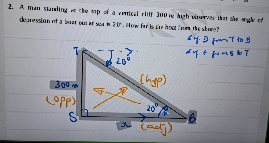 A man standing at the top of a vertical cliff 300 m high observes that the angle of 
depression of a boat out at sea is 20°. How far is the boat from the shore?