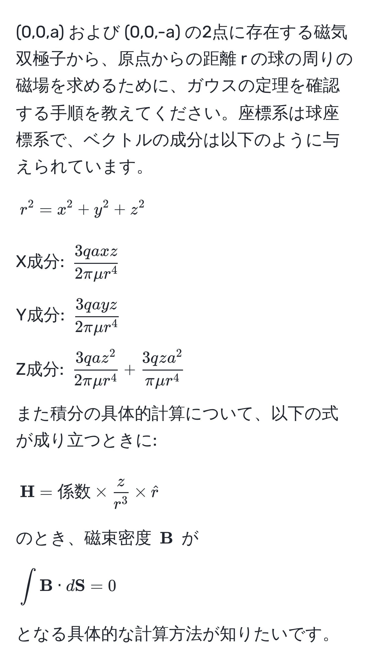 (0,0,a) および (0,0,-a) の2点に存在する磁気双極子から、原点からの距離 r の球の周りの磁場を求めるために、ガウスの定理を確認する手順を教えてください。座標系は球座標系で、ベクトルの成分は以下のように与えられています。

[
r^(2 = x^2 + y^2 + z^2
]

X成分: (frac3qaxz)2πmu r^4)

Y成分: (frac3qayz2πmu r^4)

Z成分: (frac3qaz^22πmu r^4 + frac3qza^2πmu r^4)

また積分の具体的計算について、以下の式が成り立つときに:

[
 H = 係数 * fraczr^3 * hatr
]

のとき、磁束密度 ( B) が

[
∈t  B · d S = 0
]

となる具体的な計算方法が知りたいです。