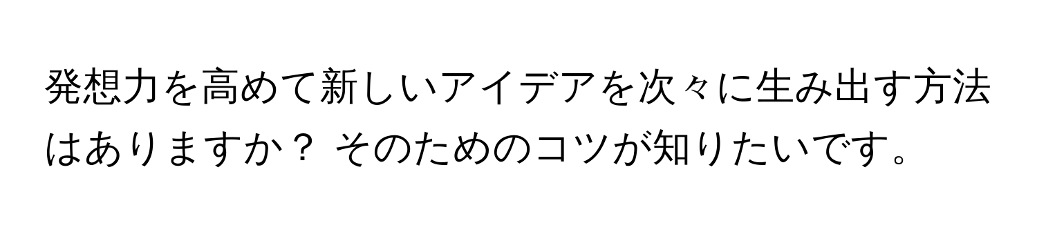 発想力を高めて新しいアイデアを次々に生み出す方法はありますか？ そのためのコツが知りたいです。