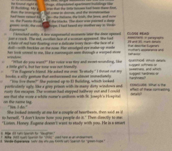 be found right n  u g  d lapidated apartment b ildinga like 
Ei Building. My was that the little houses had been there first,
then the immigran e had come in droves, and the monstrosities
had been raised for _, n--the Italians, the Irish, the Jews, and now
us, the Poerto Rican and the blacks. The door was painted a deep
kreem renfe, the cold ___ hope, I had heard my mother say it: Verle-
Esperanca."
 I knocked softly. A few suspenseful moments later the door opened CLOSE READ
just a crack. The red, swollen face of a woman appeared. She had ANNOTATE: in paragraphs
a halo of red hair floating over a delicate ivory face—the face of a 29 and 30, mark detalls
doll—with freckles on the nose. Her smudged eye make-up made that describe Eugene's
her look unreal to me, like a mannequin seen through a warped store behavior mother's appearance and
window.
50 "What do you want?" Her voice was tiny and sweet-sounding, like QuesTiON Which details
a little girl's, but her tone was not friendly. suggest softness or
j "I'm Eugene's friend. He asked me over. To study." I thrust out my sweetness, and which
books, a silly gesture that embarrassed me almost immediately. harshness? suggest hardness or
"You live there?" She pointed up to El Building, which looked
particularly ugly, like a gray prison with its many dirty windows and CONCLUDE: What is the
rusty fire escapes. The woman had stepped halfway out and I could effect of these contrasting
see that she wore a white nurse's uniform with St. Joseph's Hospital details?
on the name tag.
"Yes. I do."
She looked intently at me for a couple of heartbeats, then said as if
to herself, “I don't know how you people do it.” Then directly to me:
"Listen. Honey. Eugene doesn't want to study with you. He is a smart
6. Hija (EE hah) Sparlish for "daughter."
7 NIAa (NEE nyah) Spanish for “child,” used here as an endearment
8. Verde-Esperanza (vehr day ehs pay RAHN sah) Spanish for “green-hope.”