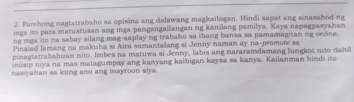 Parehong nagtatrabaho sa opisina ang dalawang magkaibigan. Hindi sapat ang sinasahod ng 
mga ito para matustusan ang mga pangangailangan ng kanilang pamilya. Kaya napagpasyahan 
ng mga ito na sabay silang mag-aaplay ng trabaho sa ibang bansa sa pamamagitan ng online. 
Pinalad lamang na makuha si Aira samantalang si Jenny naman ay na-promote sa 
pinagtatrabahuan nito. Imbes na matuwa si Jenny, labis ang nararamdamang lungkot nito dahil 
iniisip niya na mas matagumpay ang kanyang kaibigan kaysa sa kanya. Kailanman hindi ito 
nasiyahan sa kung ano ang mayroon siya.